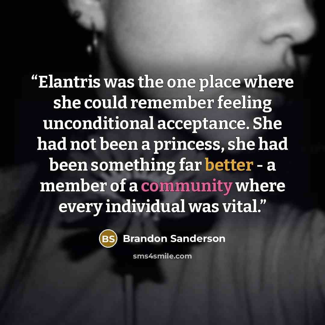 “Elantris was the one place where she could remember feeling unconditional acceptance. She had not been a princess, she had been something far better - a member of a community where every individual was vital.” quote by Brandon Sanderson