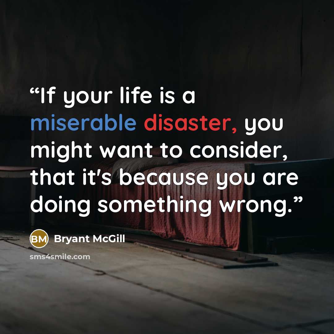 “If your life is a miserable disaster, you might want to consider, that it's because you are doing something wrong.” quote by Bryant McGill