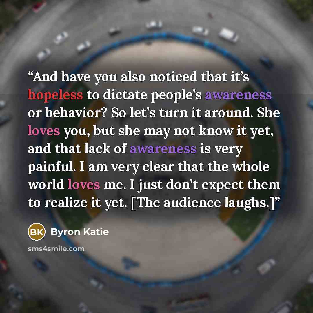 “And have you also noticed that it’s hopeless to dictate people’s awareness or behavior? So let’s turn it around. She loves you, but she may not know it yet, and that lack of awareness is very painful. I am very clear that the whole world loves me. I just don’t expect them to realize it yet. [The…” quote by Byron Katie