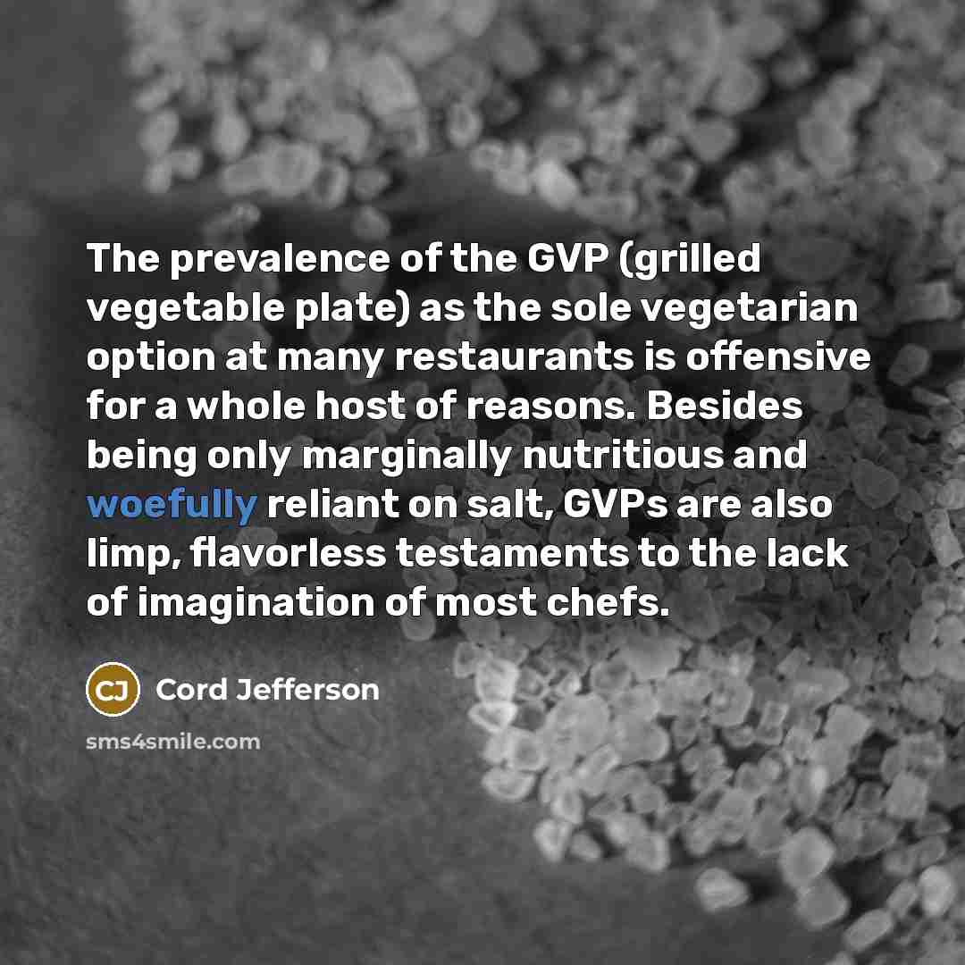 “The prevalence of the GVP (grilled vegetable plate) as the sole vegetarian option at many restaurants is offensive for a whole host of reasons. Besides being only marginally nutritious and woefully reliant on salt, GVPs are also limp, flavorless testaments to the lack of imagination of most chefs.” quote by Cord Jefferson