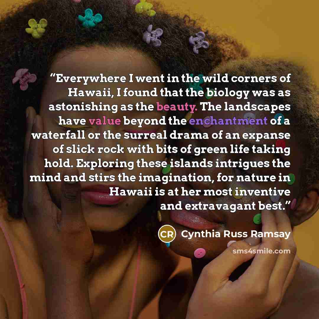“Everywhere I went in the wild corners of Hawaii, I found that the biology was as astonishing as the beauty. The landscapes have value beyond the enchantment of a waterfall or the surreal drama of an expanse of slick rock with bits of green life taking hold. Exploring these islands intrigues the…” quote by Cynthia Russ Ramsay