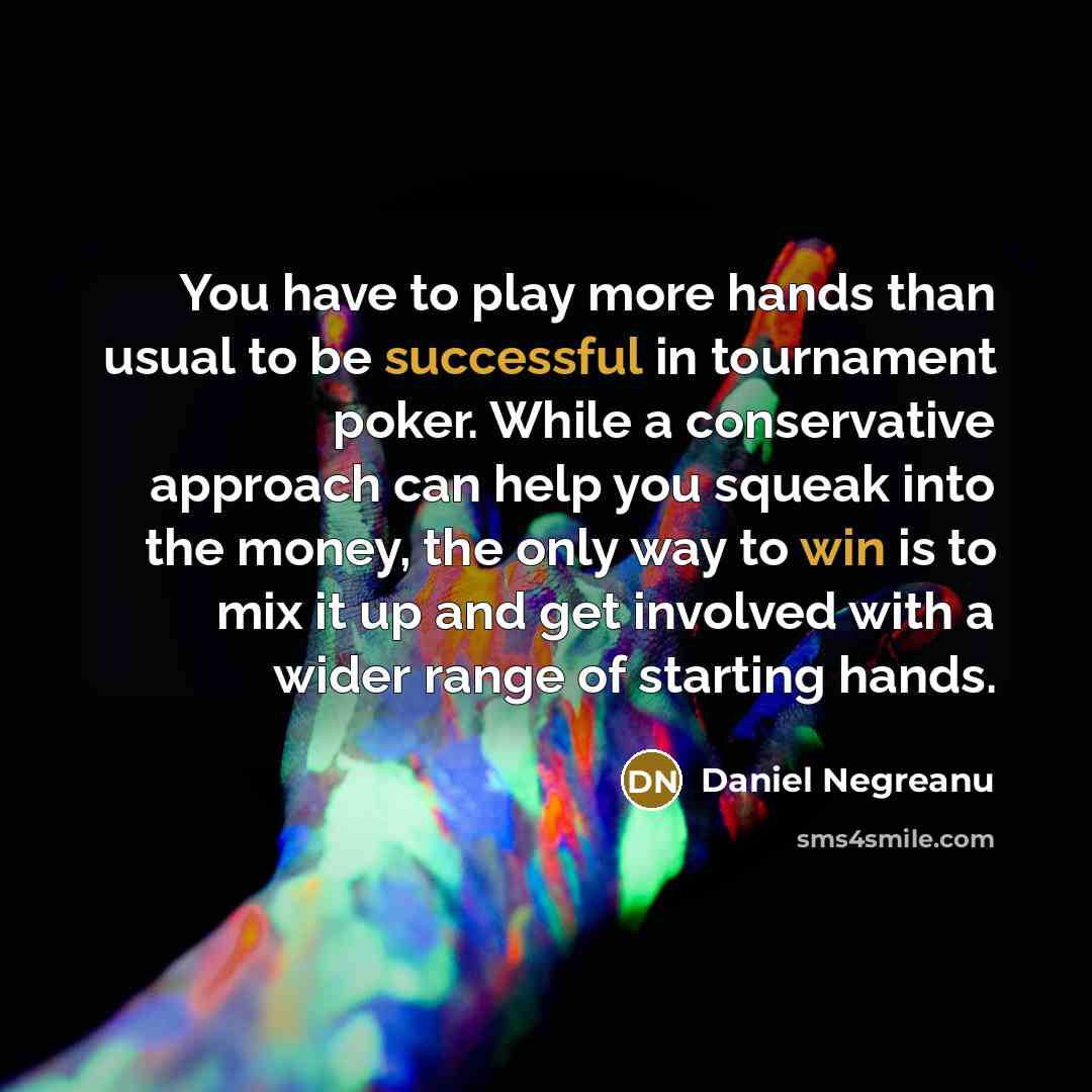 “You have to play more hands than usual to be successful in tournament poker. While a conservative approach can help you squeak into the money, the only way to win is to mix it up and get involved with a wider range of starting hands.” quote by Daniel Negreanu