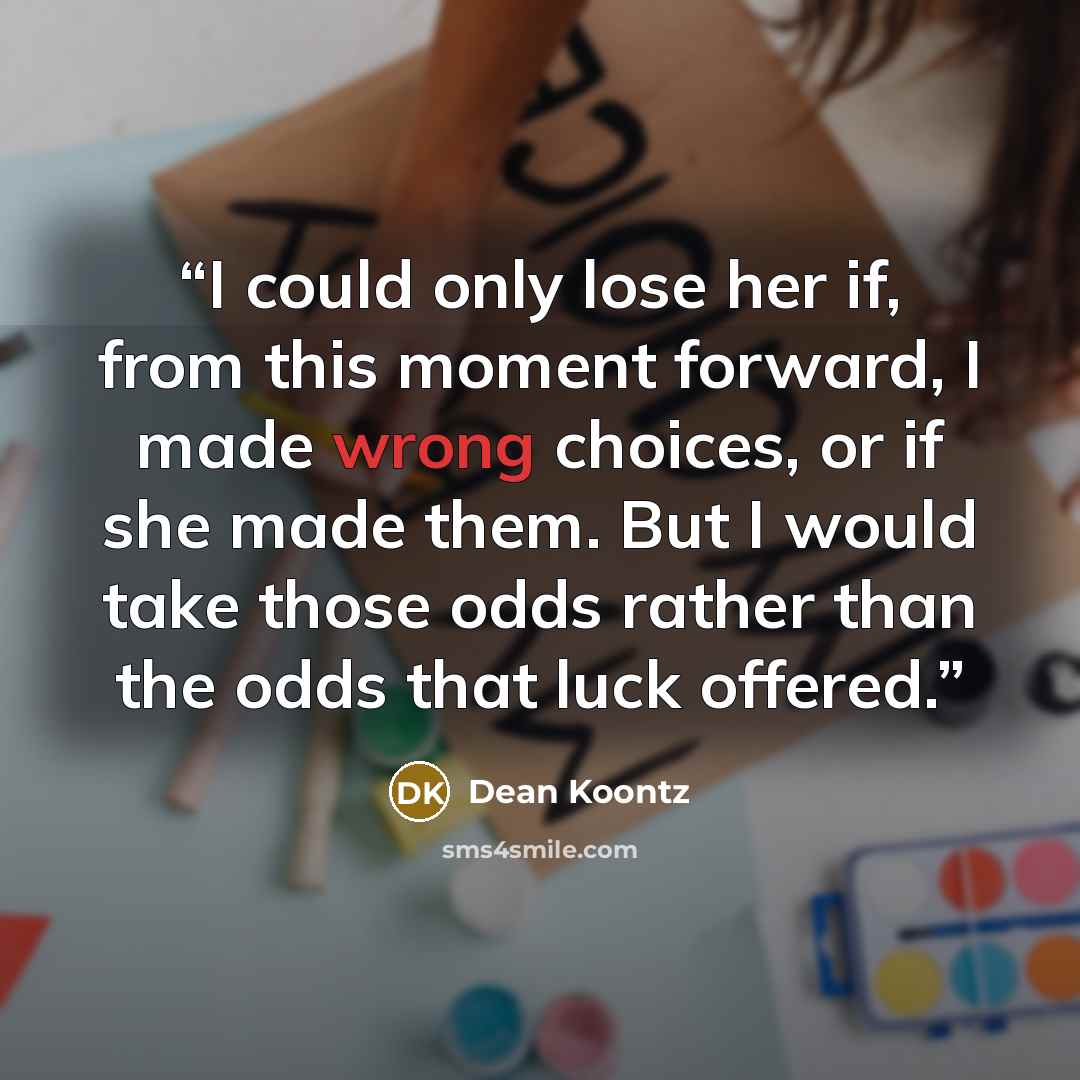 “I could only lose her if, from this moment forward, I made wrong choices, or if she made them. But I would take those odds rather than the odds that luck offered.” quote by Dean Koontz