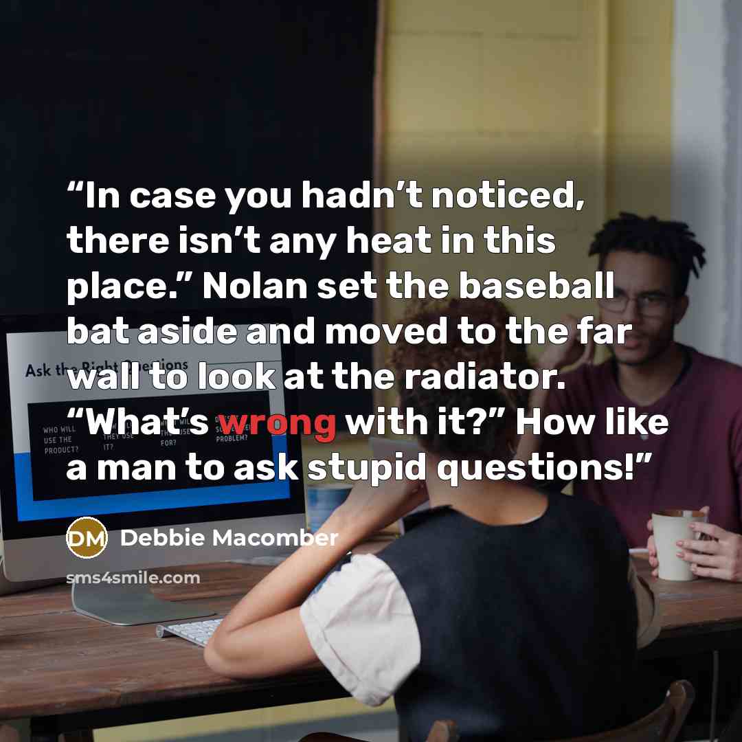 “In case you hadn’t noticed, there isn’t any heat in this place.” Nolan set the baseball bat aside and moved to the far wall to look at the radiator. “What’s wrong with it?” How like a man to ask stupid questions!” quote by Debbie Macomber