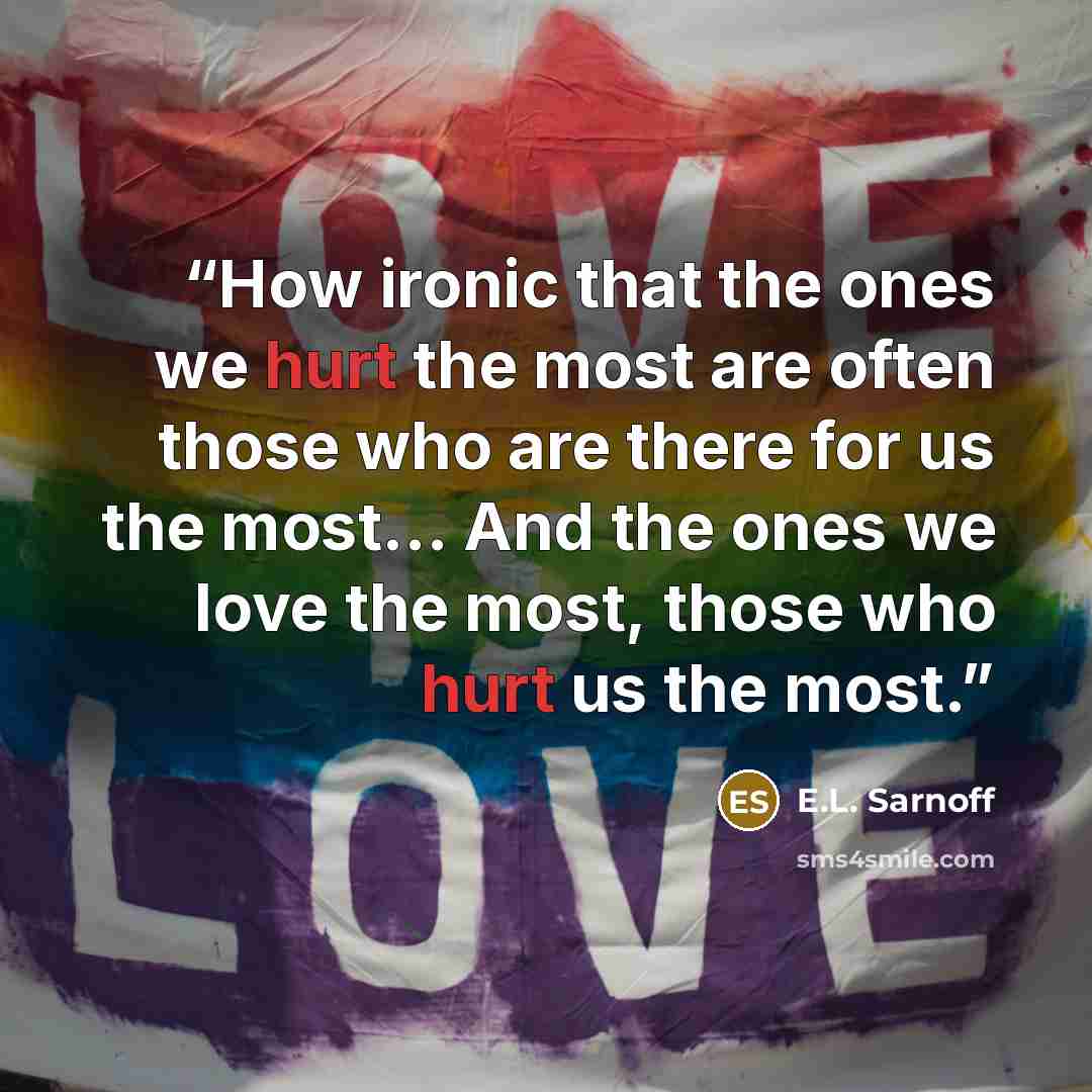 “How ironic that the ones we hurt the most are often those who are there for us the most… And the ones we love the most, those who hurt us the most.” quote by E.L. Sarnoff