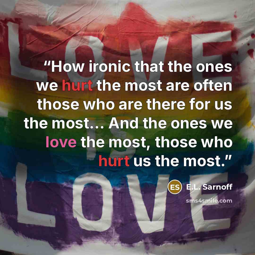 “How ironic that the ones we hurt the most are often those who are there for us the most… And the ones we love the most, those who hurt us the most.” quote by E.L. Sarnoff