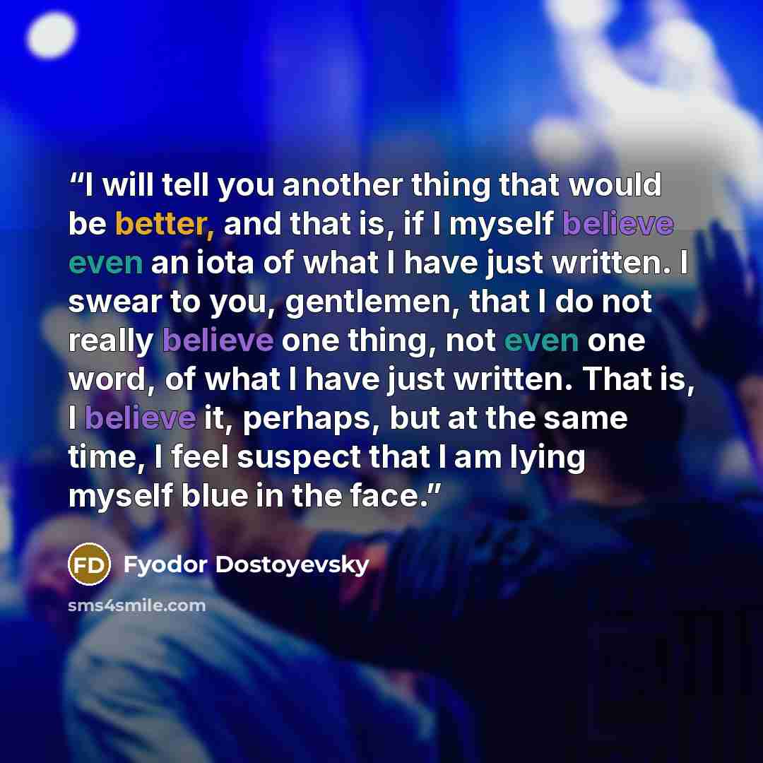 “I will tell you another thing that would be better, and that is, if I myself believe even an iota of what I have just written. I swear to you, gentlemen, that I do not really believe one thing, not even one word, of what I have just written. That is, I believe it, perhaps, but at the same time, I…” quote by Fyodor Dostoyevsky