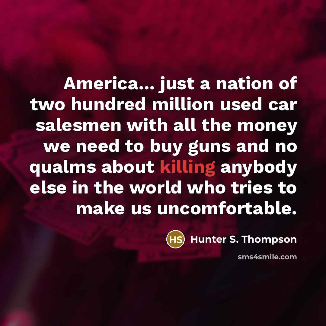 “America... just a nation of two hundred million used car salesmen with all the money we need to buy guns and no qualms about killing anybody else in the world who tries to make us uncomfortable.” quote by Hunter S. Thompson