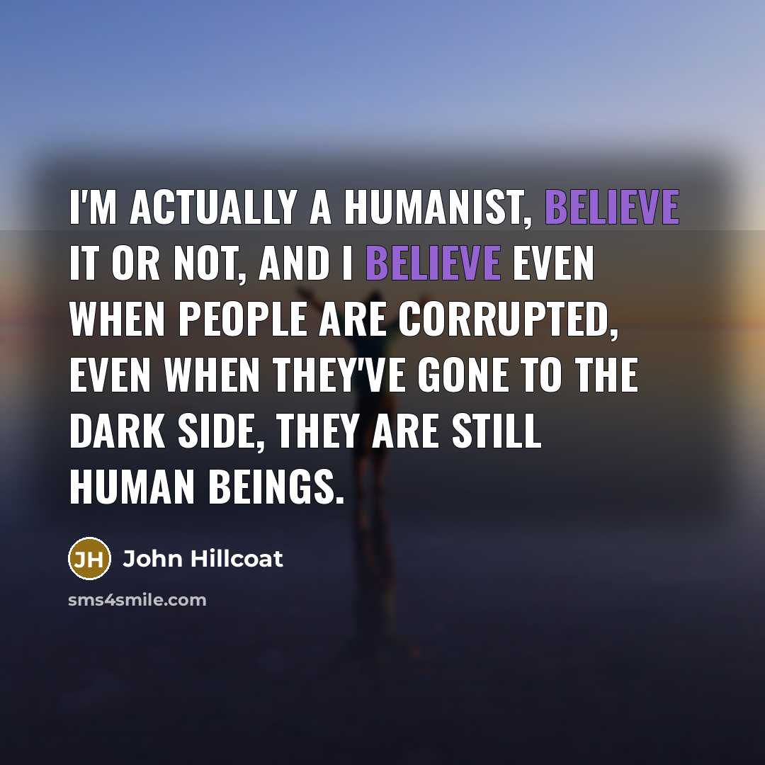 “I'm actually a humanist, believe it or not, and I…” quote by John Hillcoat