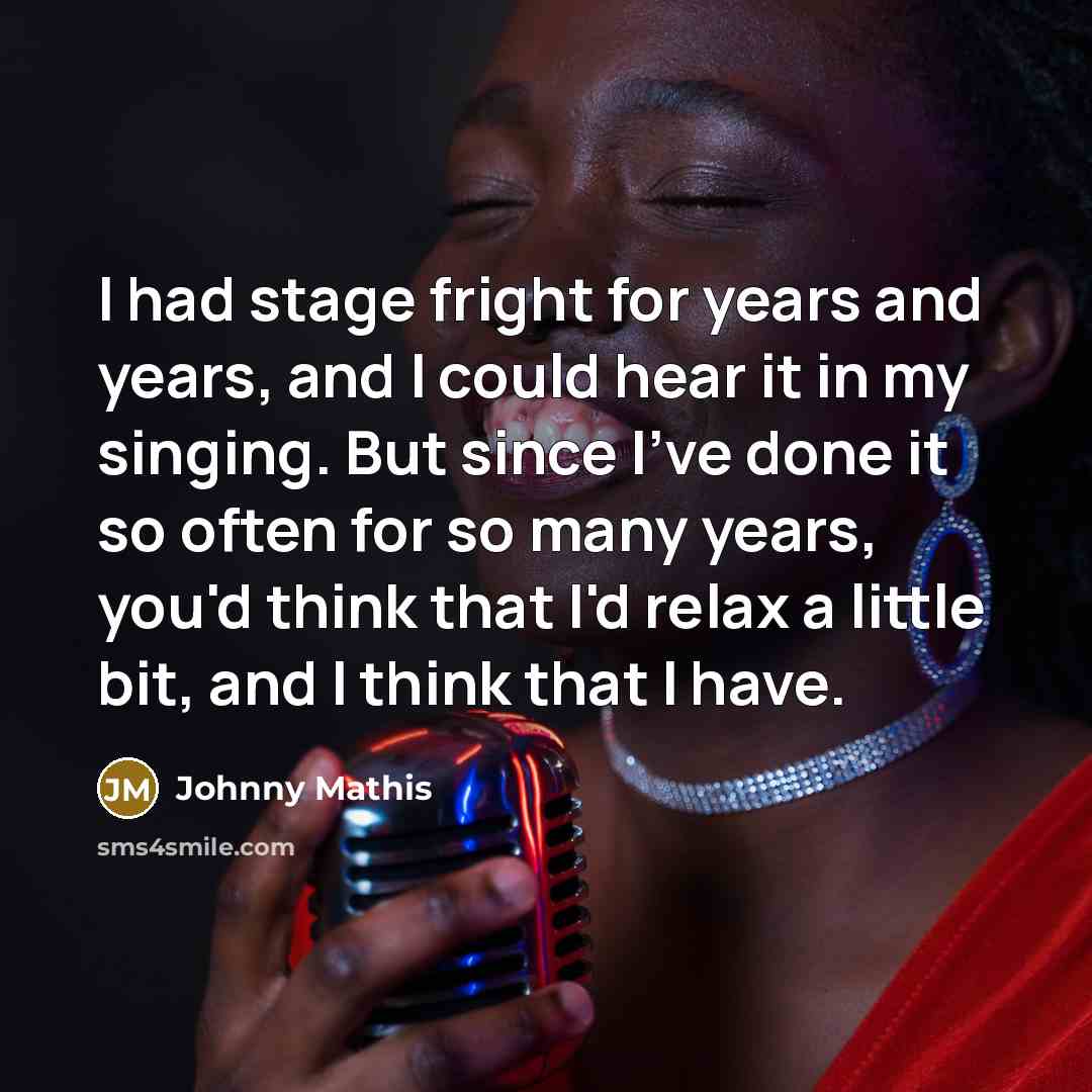 “I had stage fright for years and years, and I could hear it in my singing. But since I've done it so often for so many years, you'd think that I'd relax a little bit, and I think that I have.” quote by Johnny Mathis
