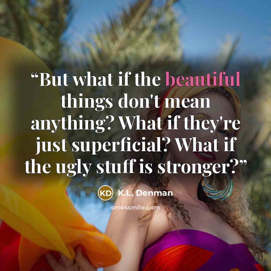 “But what if the beautiful things don't mean anything? What if they're just superficial? What if the ugly stuff is stronger?” quote by K.L. Denman