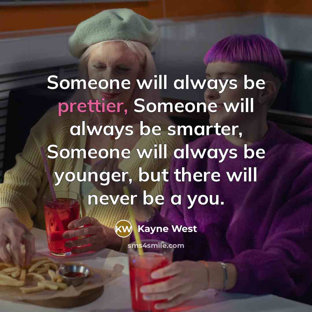 “Someone will always be prettier, Someone will always be smarter, Someone will always be younger, but there will never be a you.” quote by Kayne West