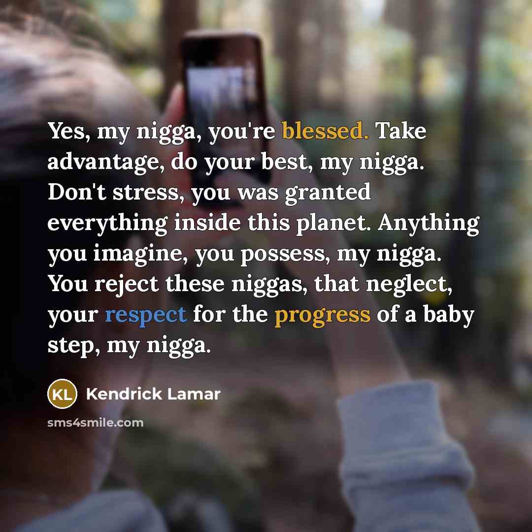 “Yes, my nigga, you're blessed. Take advantage, do your best, my nigga. Don't stress, you was granted everything inside this planet. Anything you imagine, you possess, my nigga. You reject these niggas, that neglect, your respect for the progress of a baby step, my nigga.” quote by Kendrick Lamar