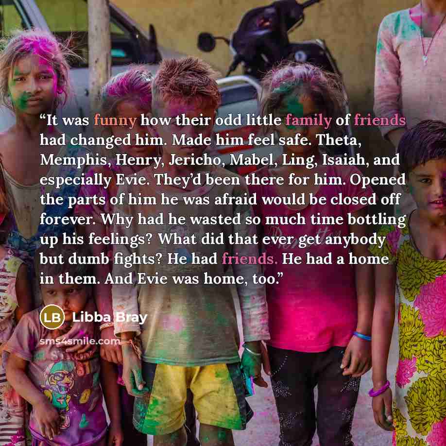 “It was funny how their odd little family of friends had changed him. Made him feel safe. Theta, Memphis, Henry, Jericho, Mabel, Ling, Isaiah, and especially Evie. They’d been there for him. Opened the parts of him he was afraid would be closed off forever. Why had he wasted so much time bottling…” quote by Libba Bray