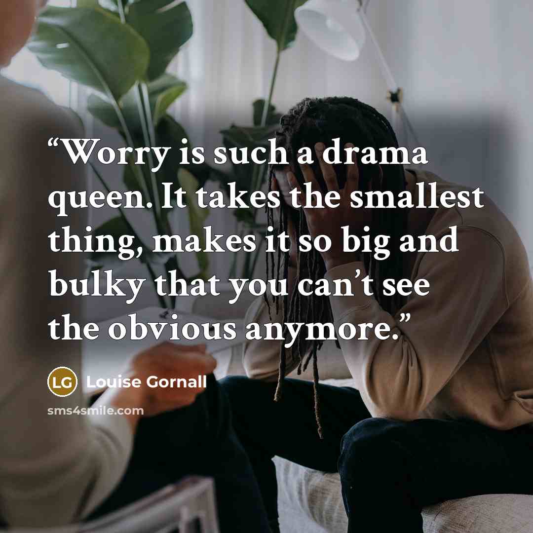 “Worry is such a drama queen. It takes the smallest thing, makes it so big and bulky that you can’t see the obvious anymore.” quote by Louise Gornall