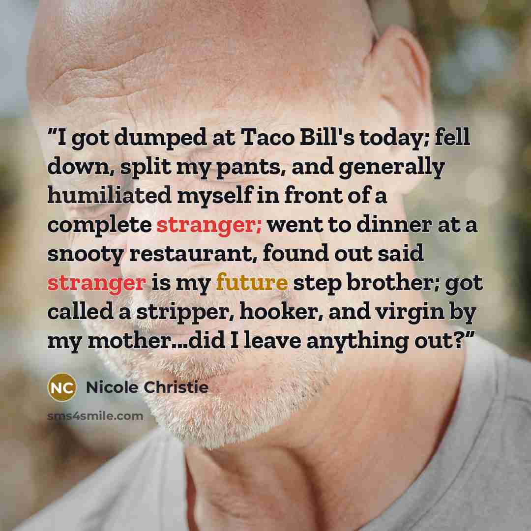 “I got dumped at Taco Bill's today; fell down, split my pants, and generally humiliated myself in front of a complete stranger; went to dinner at a snooty restaurant, found out said stranger is my future step brother; got called a stripper, hooker, and virgin by my mother...did I leave anything out?” quote by Nicole Christie