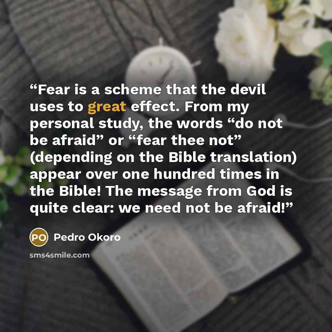 “Fear is a scheme that the devil uses to great effect. From my personal study, the words “do not be afraid” or “fear thee not” (depending on the Bible translation) appear over one hundred times in the Bible! The message from God is quite clear: we need not be afraid!” quote by Pedro Okoro