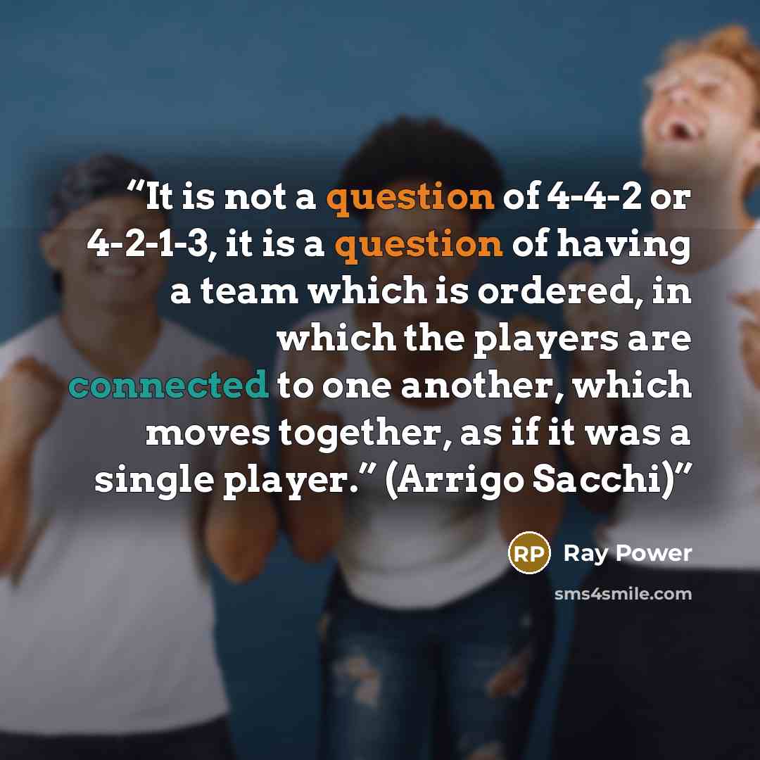 “It is not a question of 4-4-2 or 4-2-1-3, it is a question of having a team which is ordered, in which the players are connected to one another, which moves together, as if it was a single player.” (Arrigo Sacchi)” quote by Ray Power