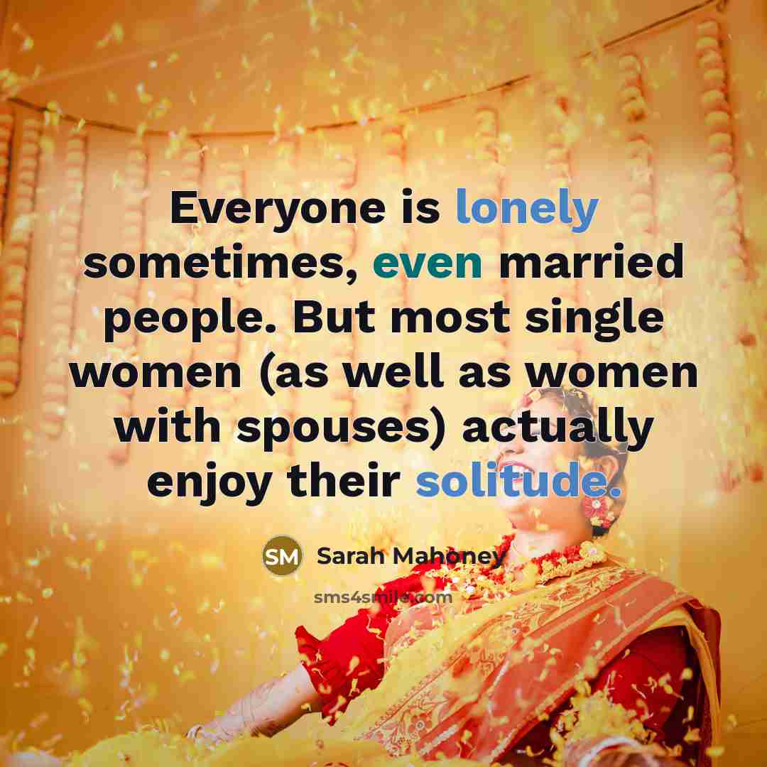 “Everyone is lonely sometimes, even married people. But most single women (as well as women with spouses) actually enjoy their solitude.” quote by Sarah Mahoney