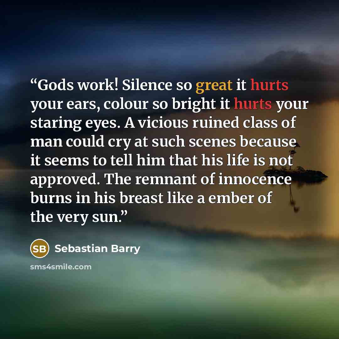 “Gods work! Silence so great it hurts your ears, colour so bright it hurts your staring eyes. A vicious ruined class of man could cry at such scenes because it seems to tell him that his life is not approved. The remnant of innocence burns in his breast like a ember of the very sun.” quote by Sebastian Barry