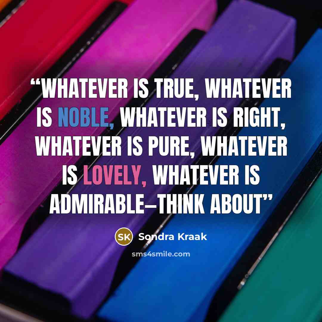 “Whatever is true, whatever is noble, whatever is right, whatever is pure, whatever is lovely, whatever is admirable—think about” quote by Sondra Kraak