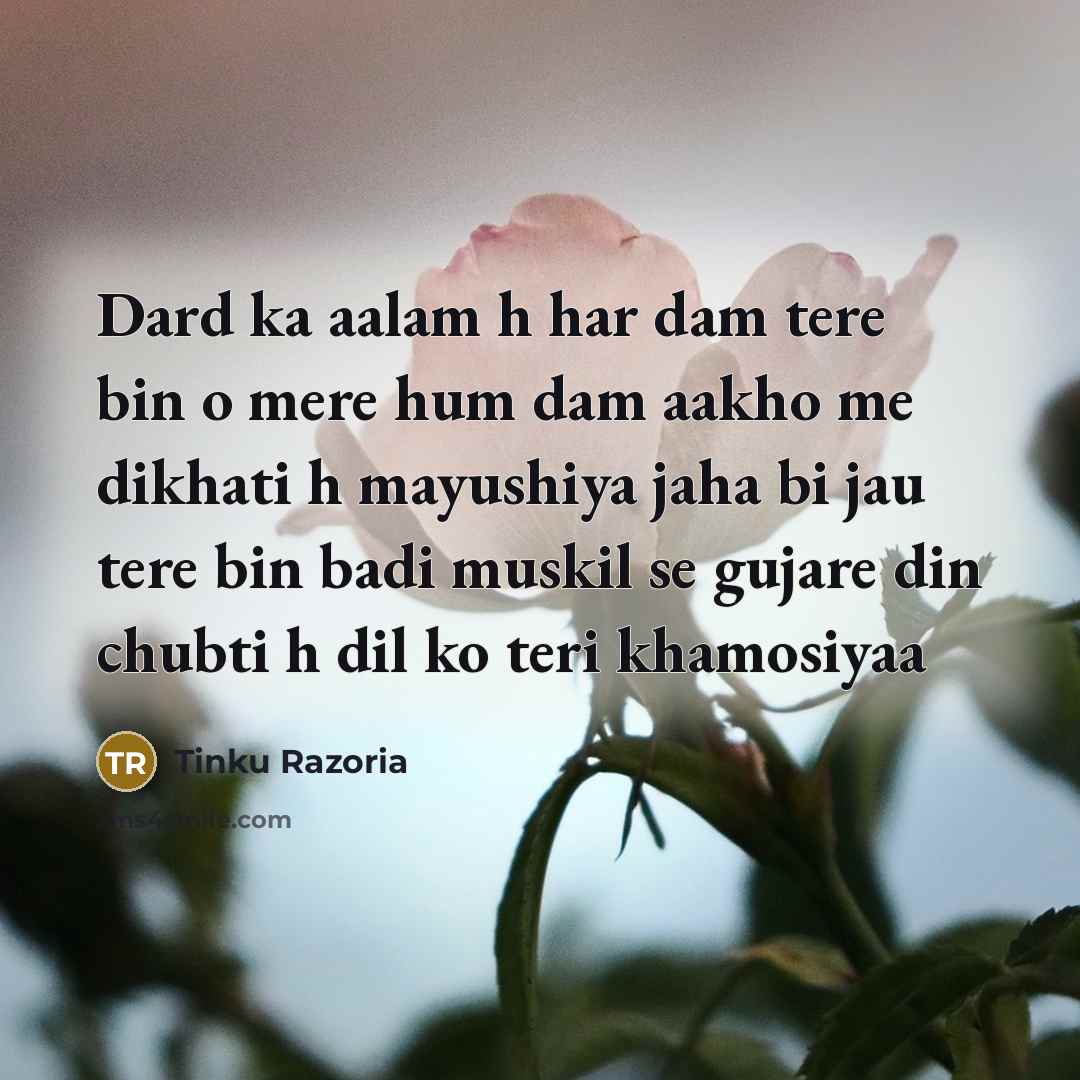 “Dard ka aalam h har dam tere bin o mere hum dam aakho me dikhati h mayushiya jaha bi jau tere bin badi muskil se gujare din chubti h dil ko teri khamosiyaa” quote by Tinku Razoria