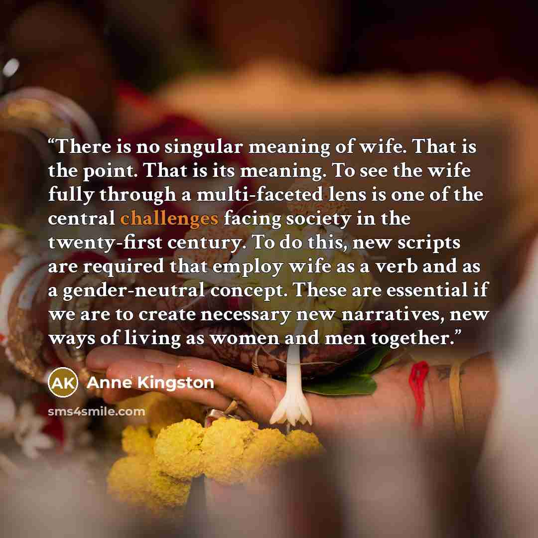 “There is no singular meaning of wife. That is the point. That is its meaning. To see the wife fully through a multi-faceted lens is one of the central challenges facing society in the twenty-first century. To do this, new scripts are required that employ wife as a verb and as a gender-neutral…” quote by Anne Kingston