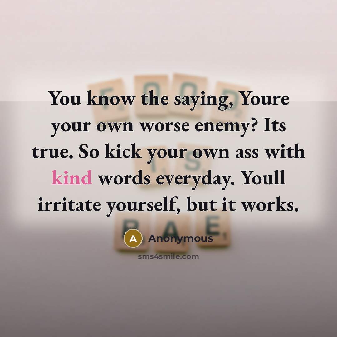 “You know the saying, Youre your own worse enemy? Its true. So kick your own ass with kind words everyday. Youll irritate yourself, but it works.” quote by Anonymous