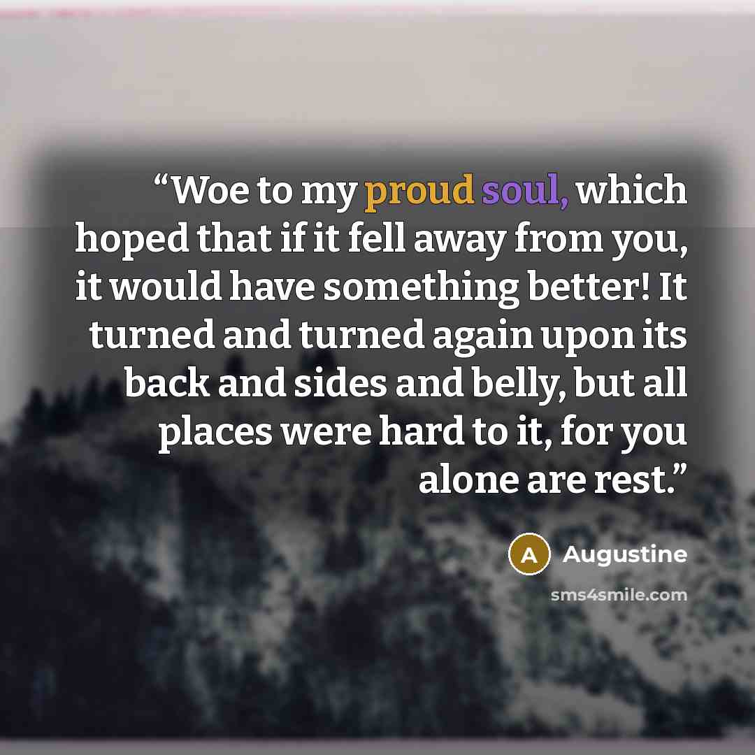 “Woe to my proud soul, which hoped that if it fell away from you, it would have something better! It turned and turned again upon its back and sides and belly, but all places were hard to it, for you alone are rest.” quote by Augustine