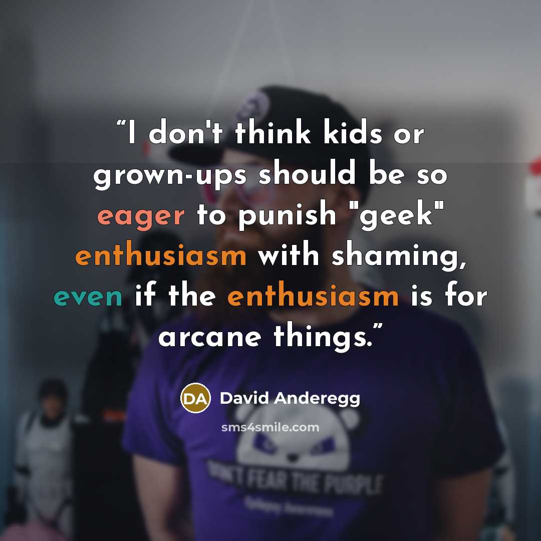 “I don't think kids or grown-ups should be so eager to punish "geek" enthusiasm with shaming, even if the enthusiasm is for arcane things.” quote by David Anderegg