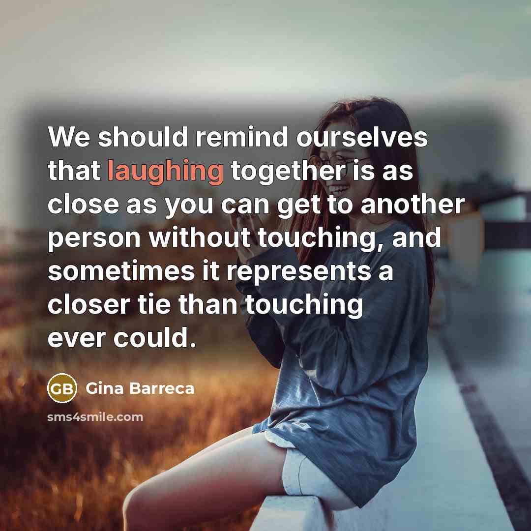 “We should remind ourselves that laughing together is as close as you can get to another person without touching, and sometimes it represents a closer tie than touching ever could.” quote by Gina Barreca