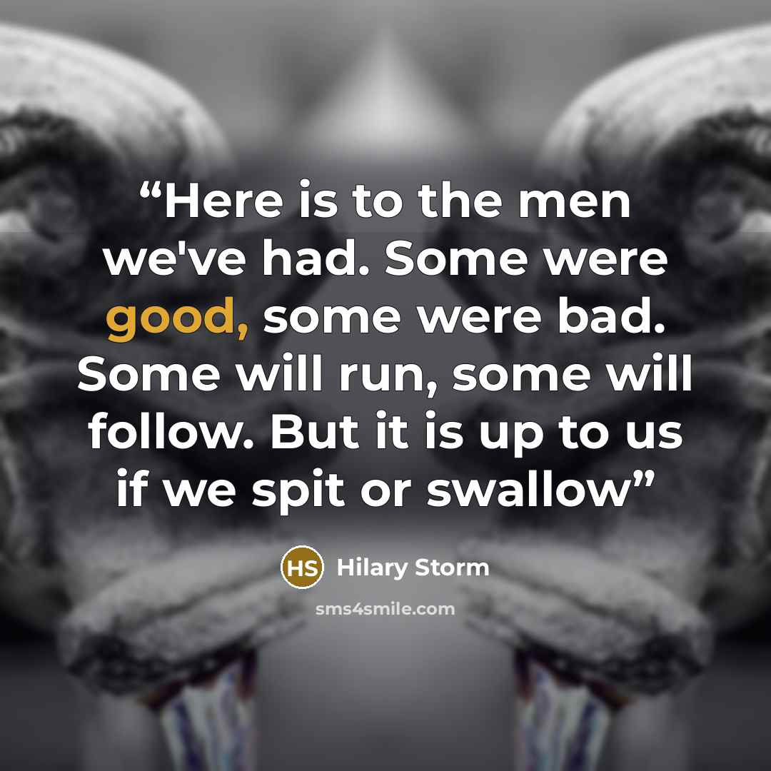 “Here is to the men we've had. Some were good, some were bad. Some will run, some will follow. But it is up to us if we spit or swallow” quote by Hilary Storm