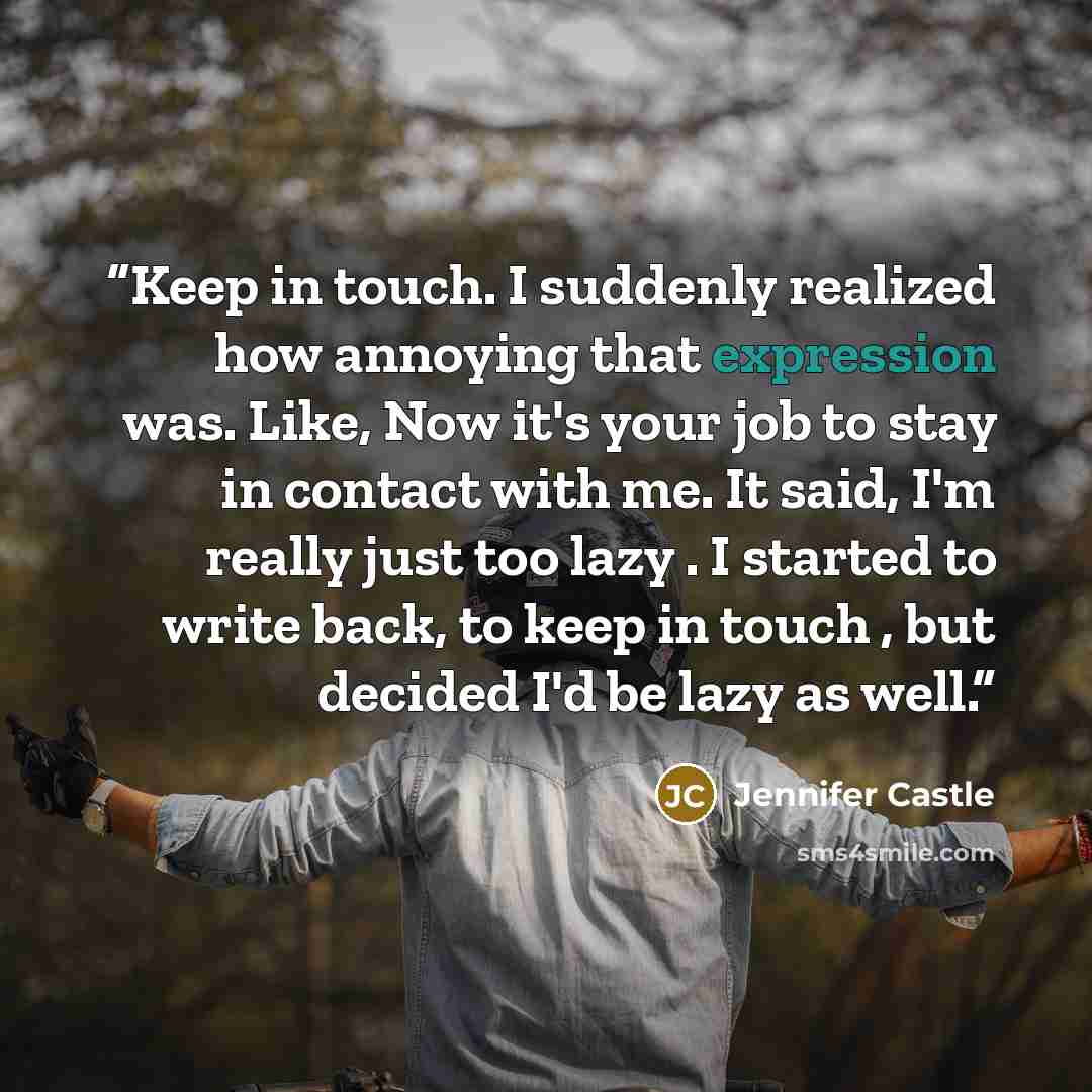 “Keep in touch. I suddenly realized how annoying that expression was. Like, Now it's your job to stay in contact with me. It said, I'm really just too lazy . I started to write back, to keep in touch , but decided I'd be lazy as well.” quote by Jennifer Castle