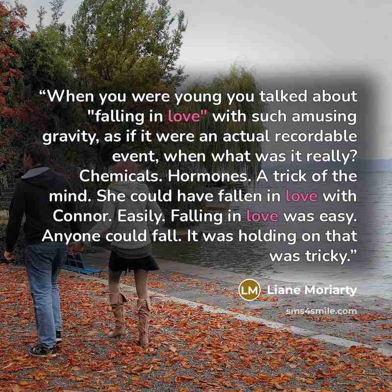 “When you were young you talked about "falling in love" with such amusing gravity, as if it were an actual recordable event, when what was it really? Chemicals. Hormones. A trick of the mind. She could have fallen in love with Connor. Easily. Falling in love was easy. Anyone could fall. It was…” quote by Liane Moriarty