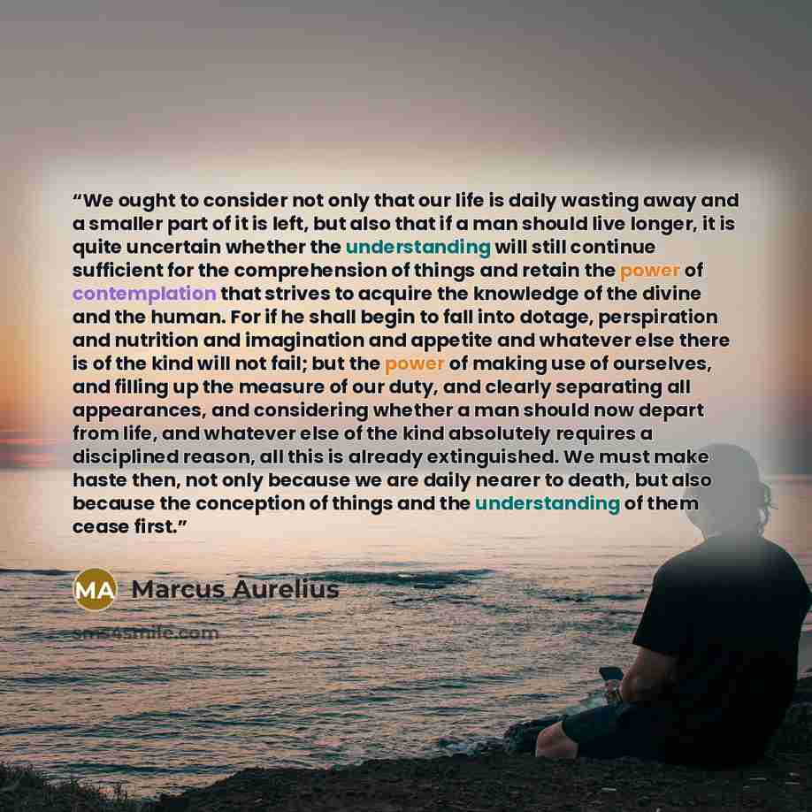 “We ought to consider not only that our life is daily wasting away and a smaller part of it is left, but also that if a man should live longer, it is quite uncertain whether the understanding will still continue sufficient for the comprehension of things and retain the power of contemplation that…” quote by Marcus Aurelius