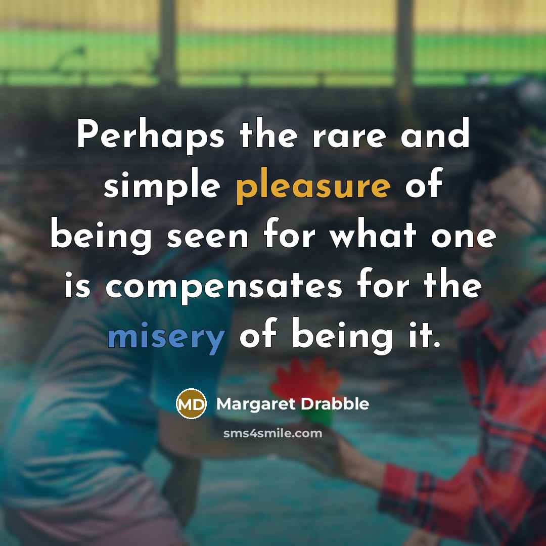 “Perhaps the rare and simple pleasure of being seen for what one is compensates for the misery of being it.” quote by Margaret Drabble