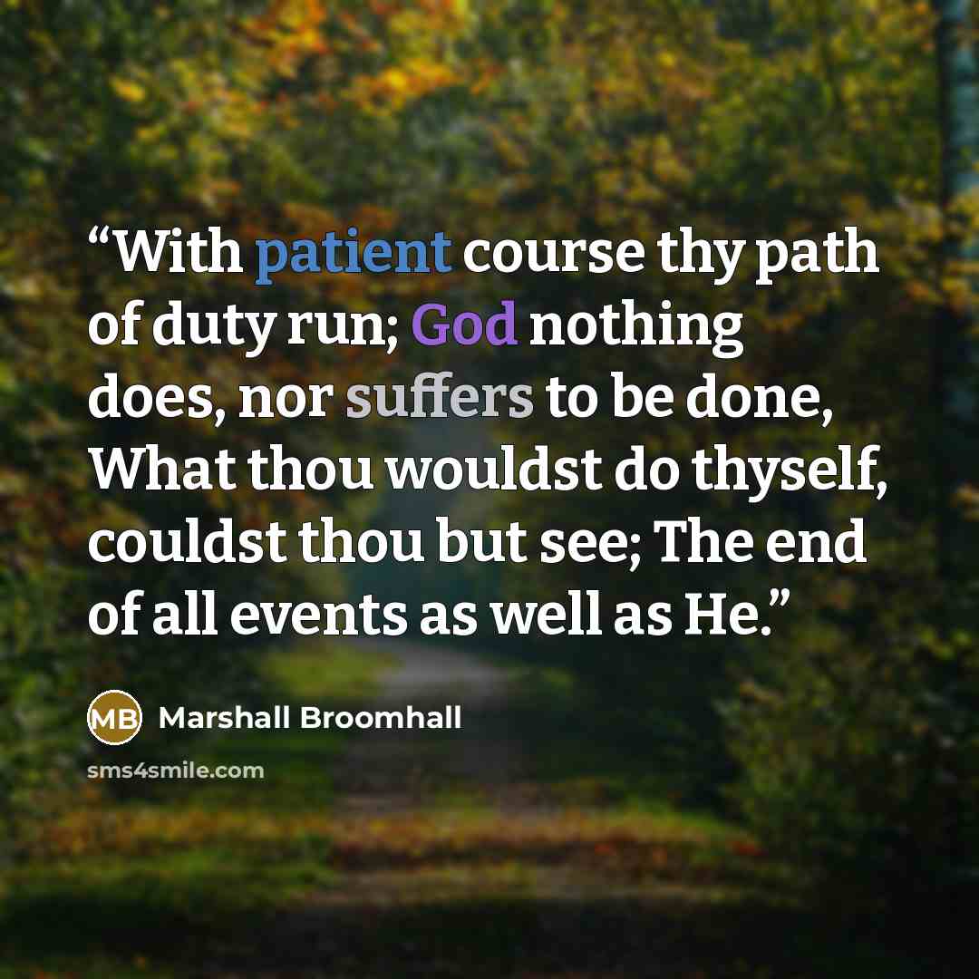 “With patient course thy path of duty run; God nothing does, nor suffers to be done, What thou wouldst do thyself, couldst thou but see; The end of all events as well as He.” quote by Marshall Broomhall