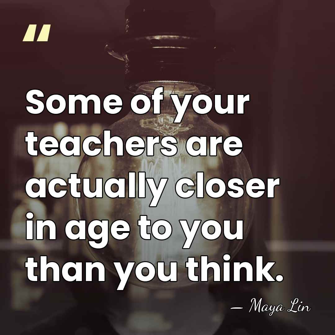 Some of your teachers are actually closer in age to you than&hellip; - Maya Lin
