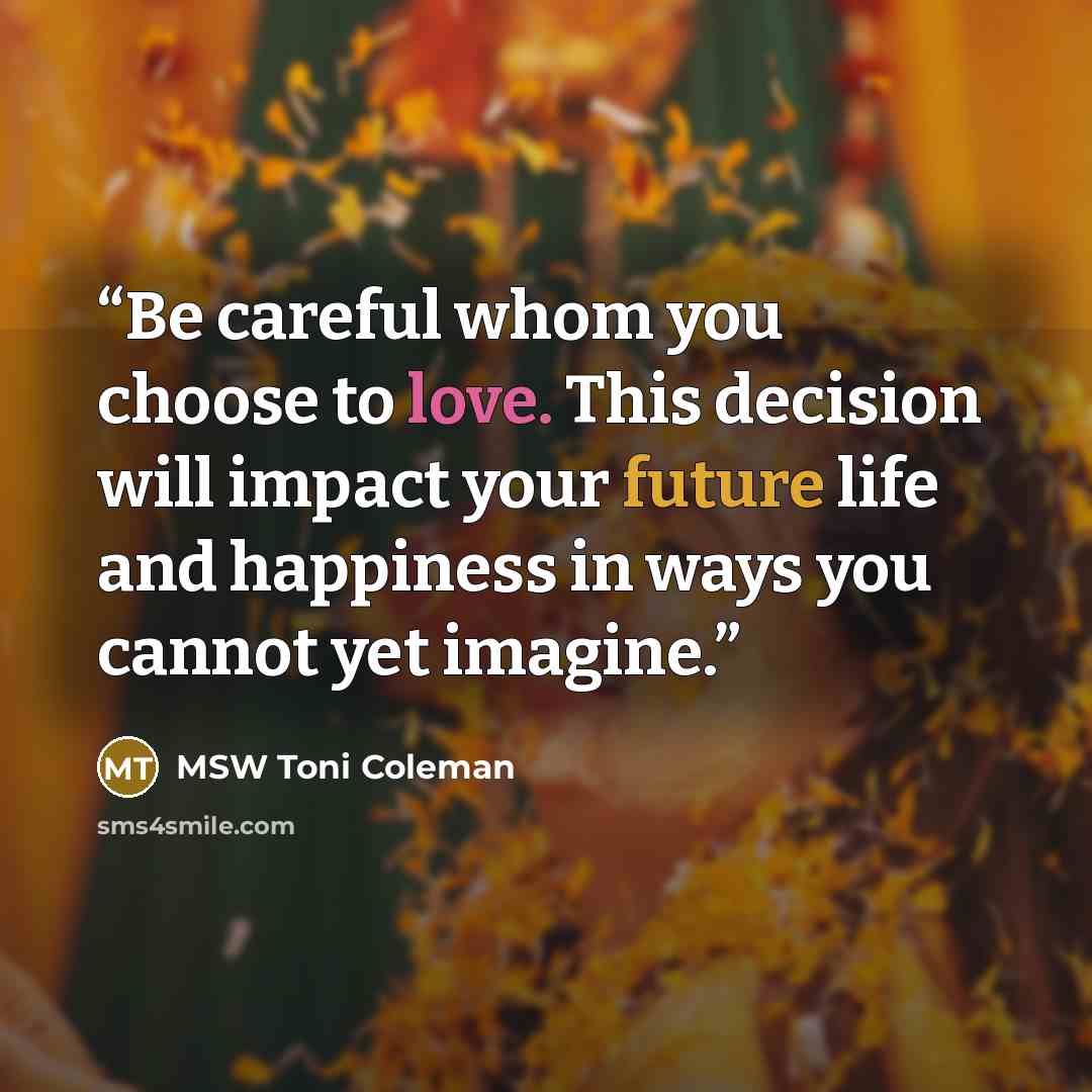 “Be careful whom you choose to love. This decision will impact your future life and happiness in ways you cannot yet imagine.” quote by MSW Toni Coleman