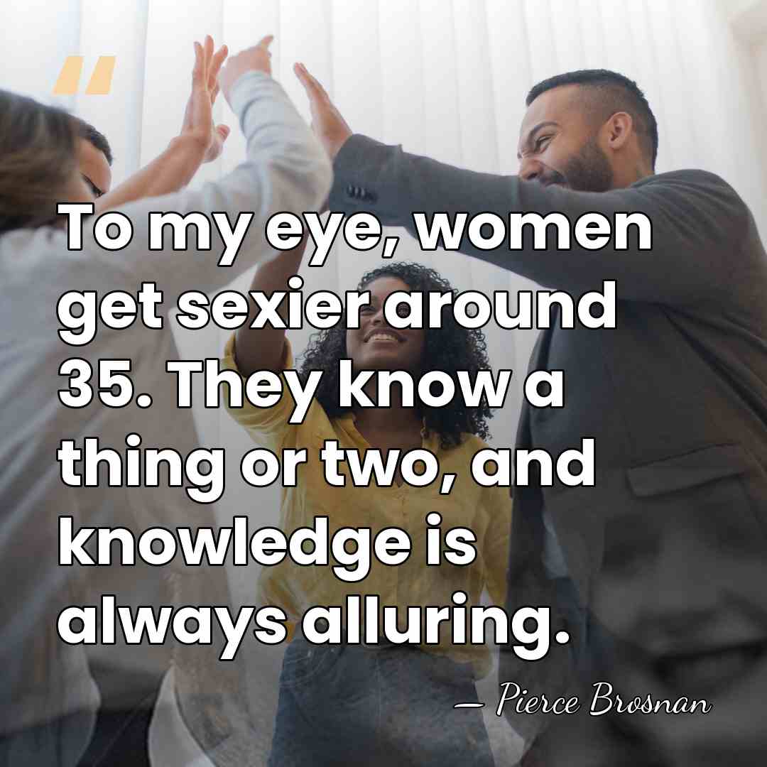 To my eye, women get sexier around 35. They know a thing&hellip; - Pierce Brosnan