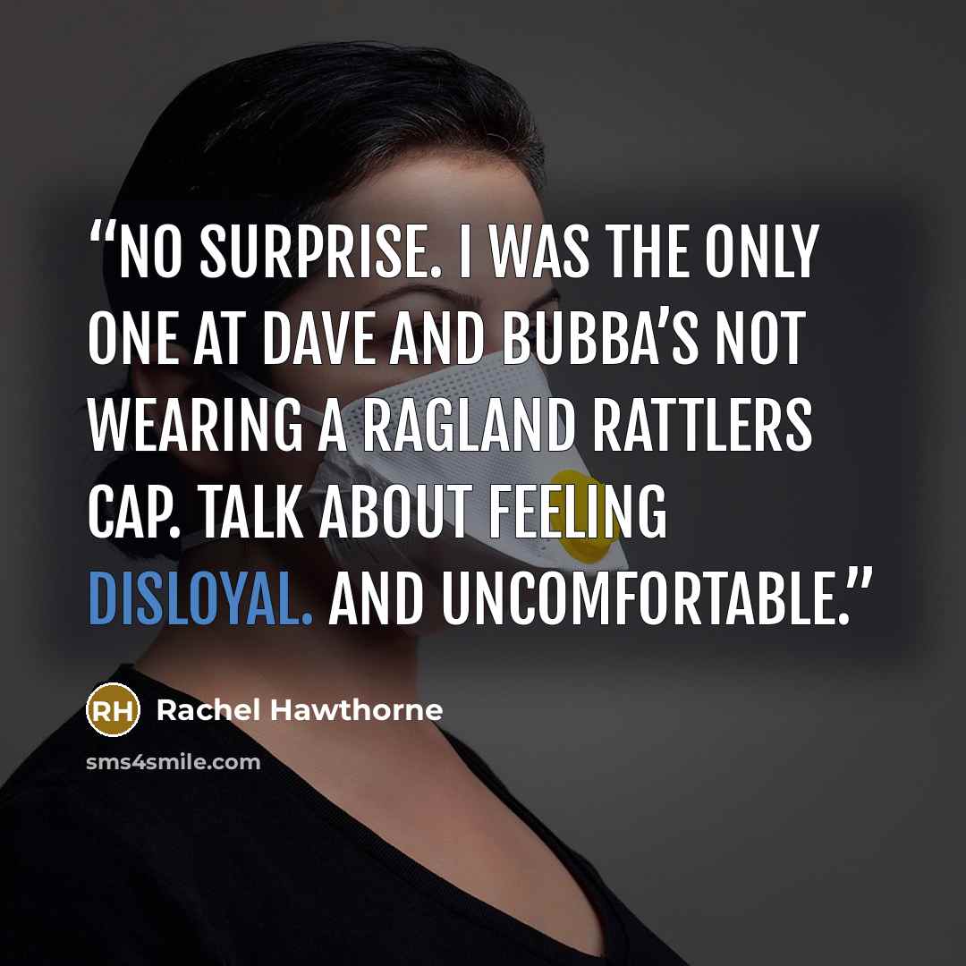 “No surprise. I was the only one at Dave and Bubba’s not wearing a Ragland Rattlers cap. Talk about feeling disloyal. And uncomfortable.” quote by Rachel Hawthorne