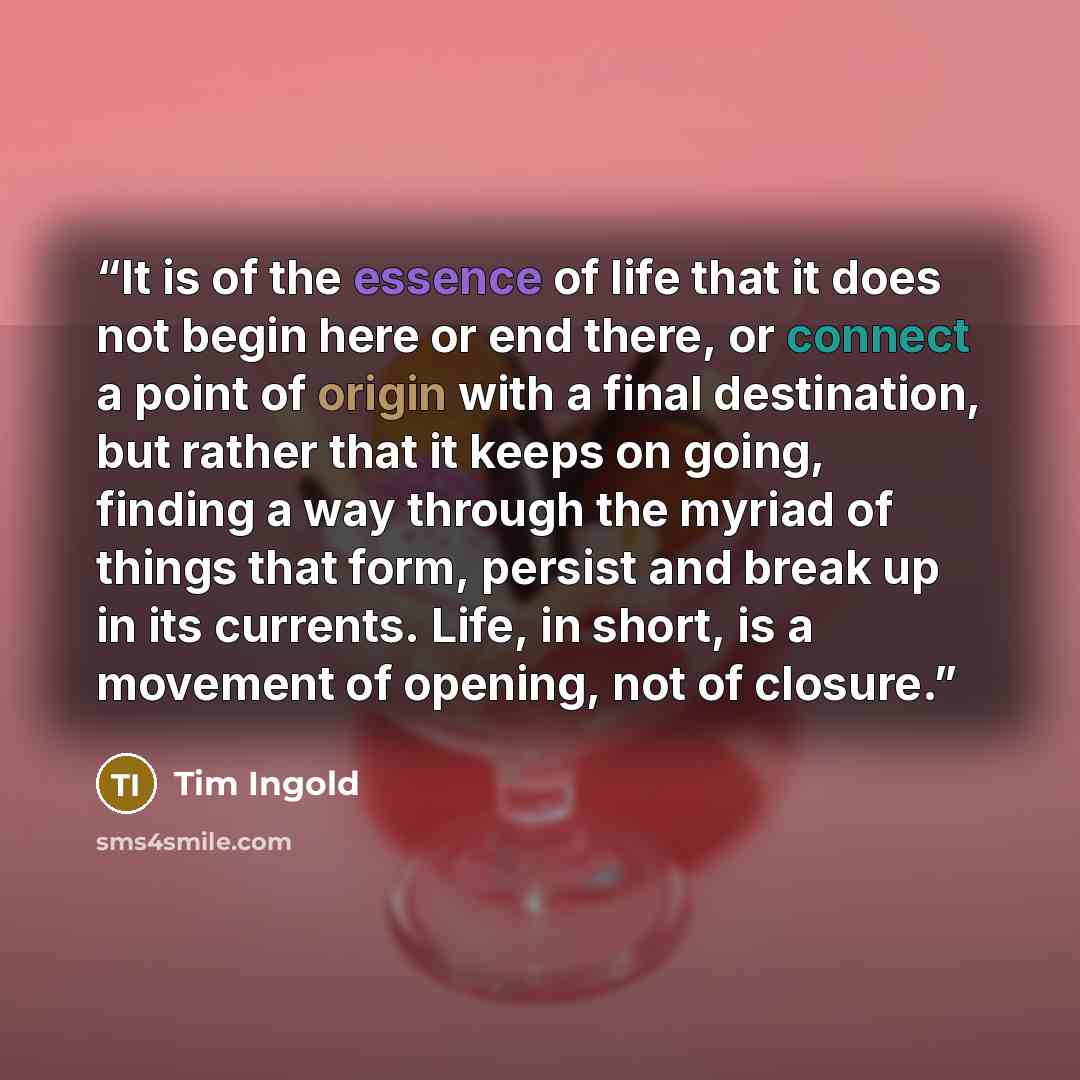 “It is of the essence of life that it does not begin here or end there, or connect a point of origin with a final destination, but rather that it keeps on going, finding a way through the myriad of things that form, persist and break up in its currents. Life, in short, is a movement of opening, not…” quote by Tim Ingold