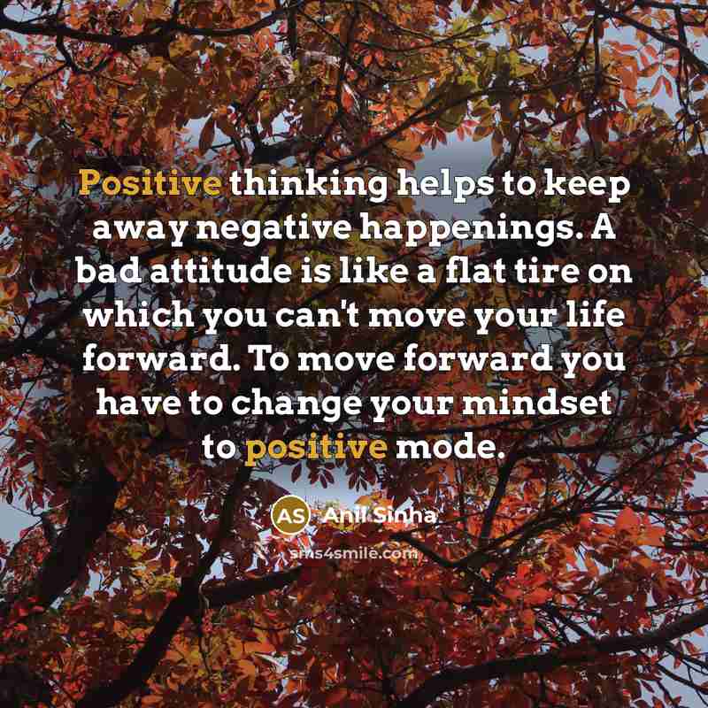 “Positive thinking helps to keep away negative happenings. A bad attitude is like a flat tire on which you can't move your life forward. To move forward you have to change your mindset to positive mode.” quote by Anil Sinha