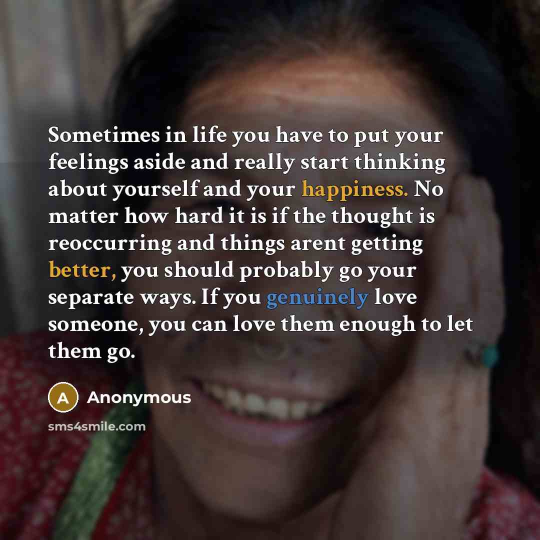 “Sometimes in life you have to put your feelings aside and really start thinking about yourself and your happiness. No matter how hard it is if the thought is reoccurring and things arent getting better, you should probably go your separate ways. If you genuinely love someone, you can love them…” quote by Anonymous