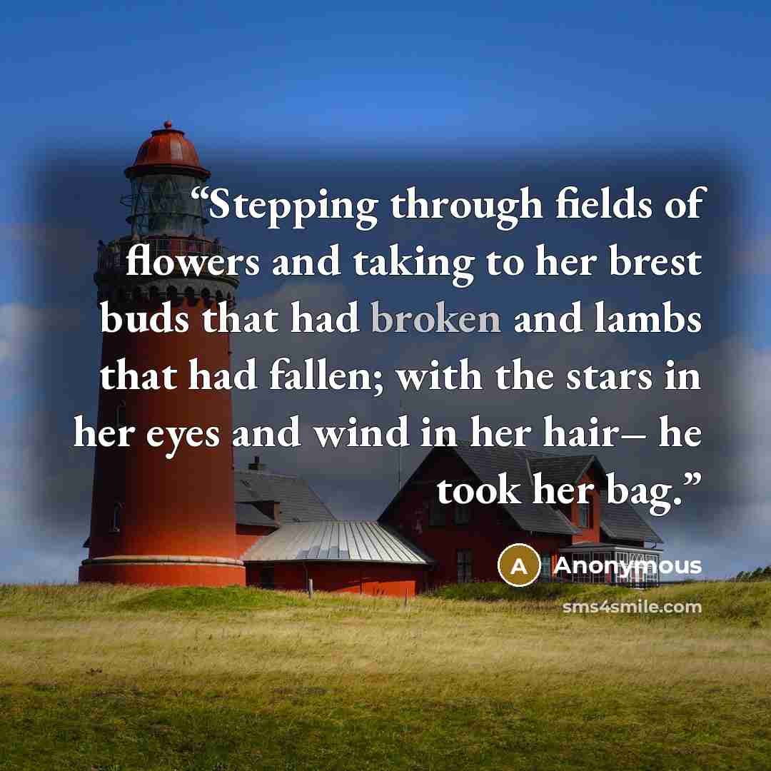 “Stepping through fields of flowers and taking to her brest buds that had broken and lambs that had fallen; with the stars in her eyes and wind in her hair– he took her bag.” quote by Anonymous