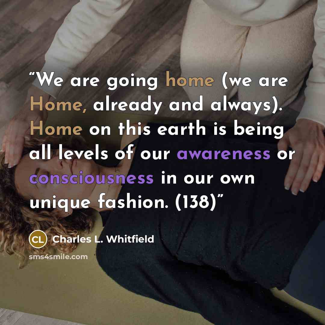 “We are going home (we are Home, already and always). Home on this earth is being all levels of our awareness or consciousness in our own unique fashion. (138)” quote by Charles L. Whitfield