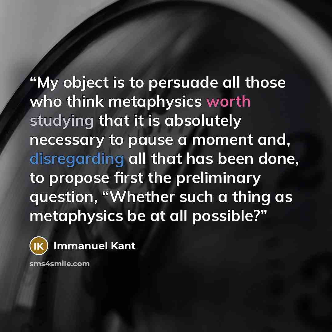 “My object is to persuade all those who think metaphysics worth studying that it is absolutely necessary to pause a moment and, disregarding all that has been done, to propose first the preliminary question, “Whether such a thing as metaphysics be at all possible?” quote by Immanuel Kant
