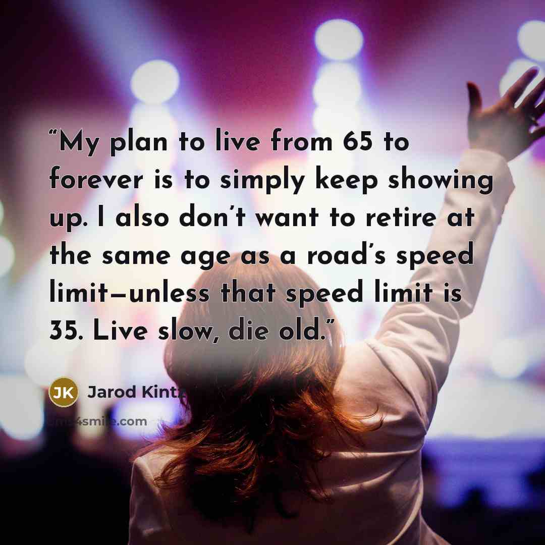 “My plan to live from 65 to forever is to simply keep showing up. I also don’t want to retire at the same age as a road’s speed limit—unless that speed limit is 35. Live slow, die old.” quote by Jarod Kintz