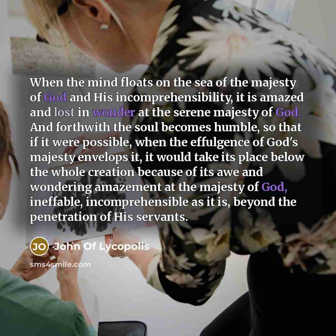 “When the mind floats on the sea of the majesty of God and His incomprehensibility, it is amazed and lost in wonder at the serene majesty of God. And forthwith the soul becomes humble, so that if it were possible, when the effulgence of God's majesty envelops it, it would take its place below the…” quote by John Of Lycopolis