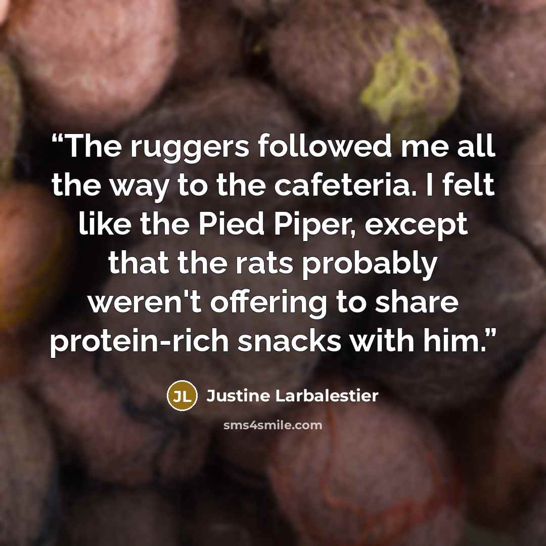 “The ruggers followed me all the way to the cafeteria. I felt like the Pied Piper, except that the rats probably weren't offering to share protein-rich snacks with him.” quote by Justine Larbalestier